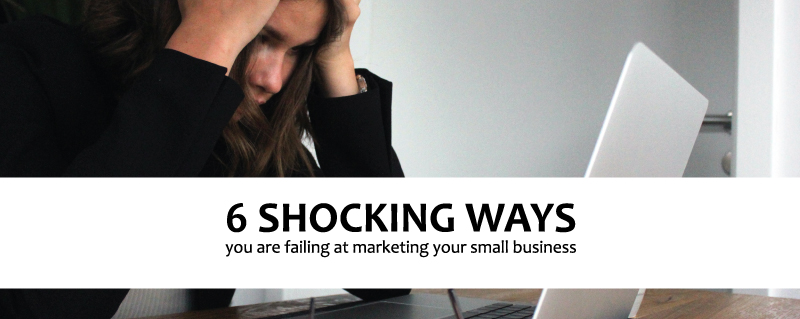 6 Shocking ways you are failing at marketing your small business